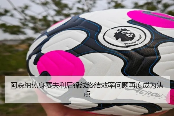 阿森纳热身赛失利后锋线终结效率问题再度成为焦点